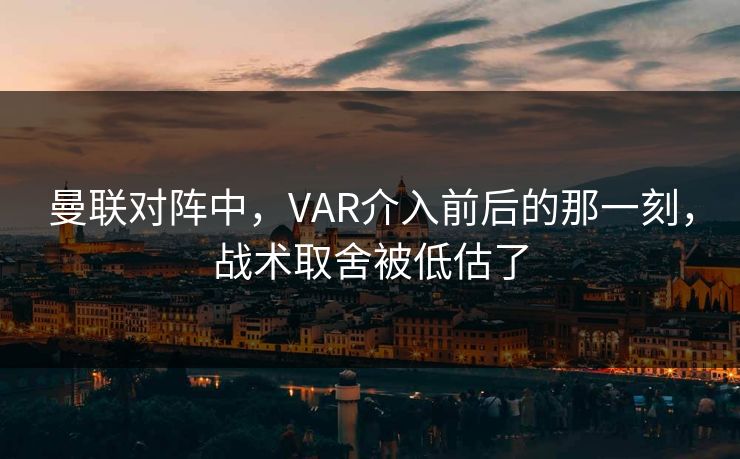 曼联对阵中，VAR介入前后的那一刻，战术取舍被低估了
