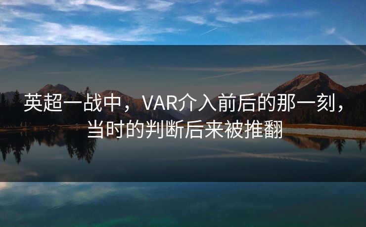 英超一战中，VAR介入前后的那一刻，当时的判断后来被推翻