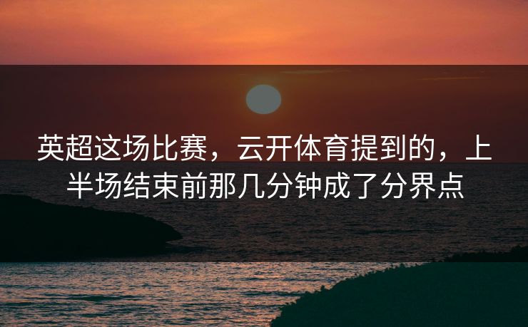 英超这场比赛，云开体育提到的，上半场结束前那几分钟成了分界点