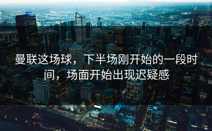曼联这场球，下半场刚开始的一段时间，场面开始出现迟疑感