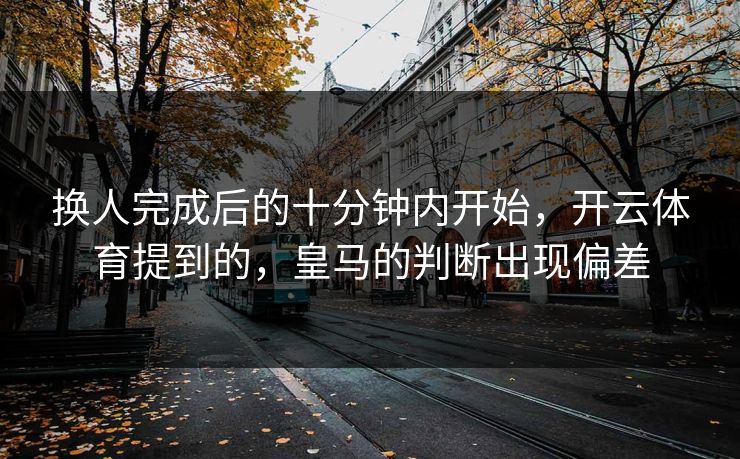换人完成后的十分钟内开始，开云体育提到的，皇马的判断出现偏差