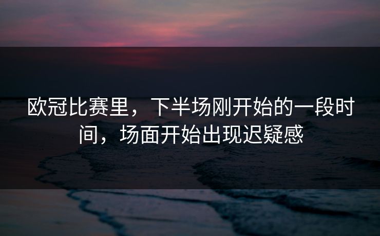 欧冠比赛里，下半场刚开始的一段时间，场面开始出现迟疑感