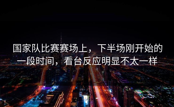 国家队比赛赛场上，下半场刚开始的一段时间，看台反应明显不太一样