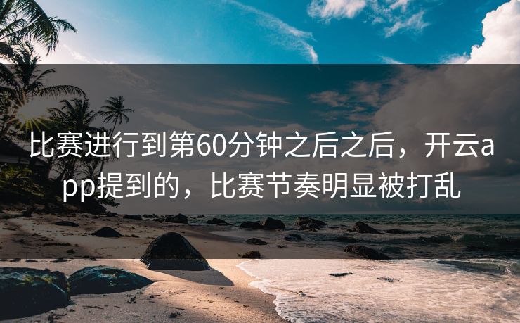 比赛进行到第60分钟之后之后，开云app提到的，比赛节奏明显被打乱