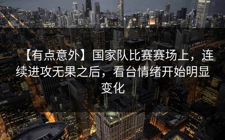 【有点意外】国家队比赛赛场上，连续进攻无果之后，看台情绪开始明显变化
