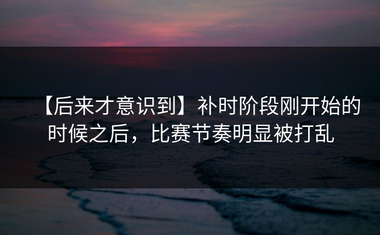 【后来才意识到】补时阶段刚开始的时候之后，比赛节奏明显被打乱