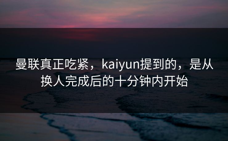 曼联真正吃紧，kaiyun提到的，是从换人完成后的十分钟内开始