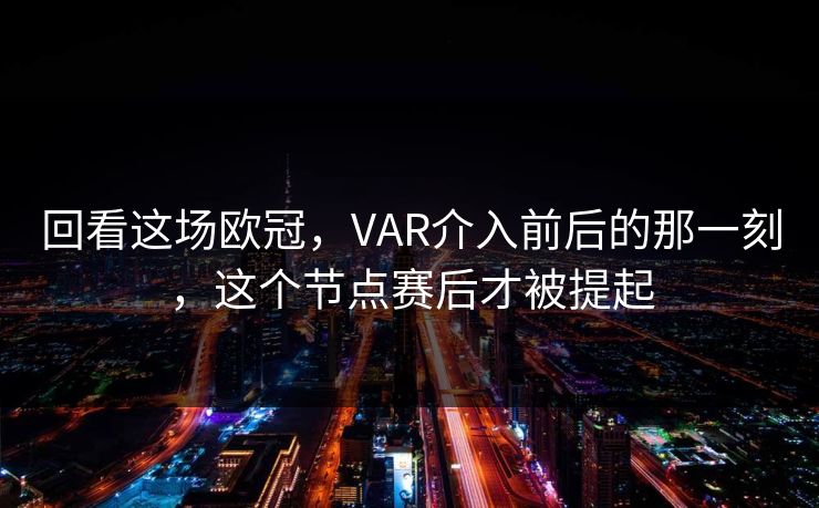 回看这场欧冠，VAR介入前后的那一刻，这个节点赛后才被提起