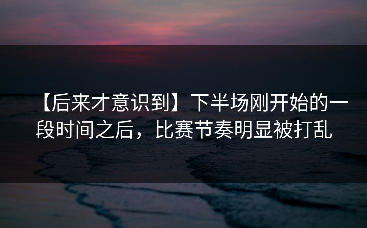 【后来才意识到】下半场刚开始的一段时间之后，比赛节奏明显被打乱
