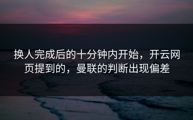 换人完成后的十分钟内开始，开云网页提到的，曼联的判断出现偏差