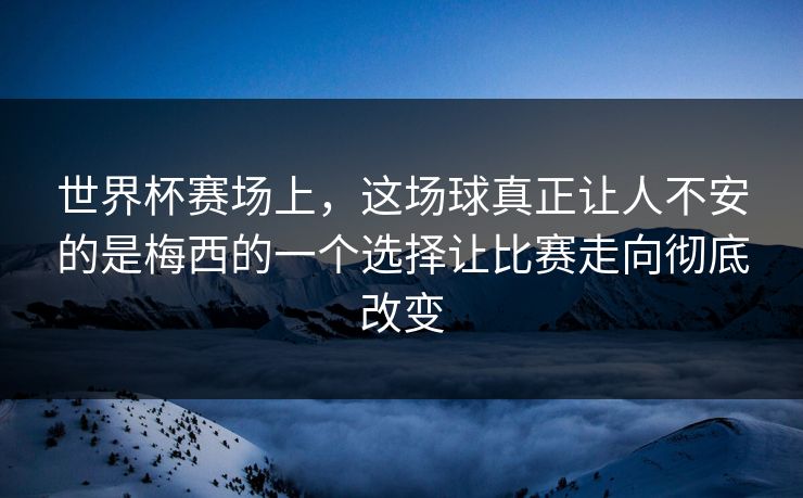 世界杯赛场上，这场球真正让人不安的是梅西的一个选择让比赛走向彻底改变