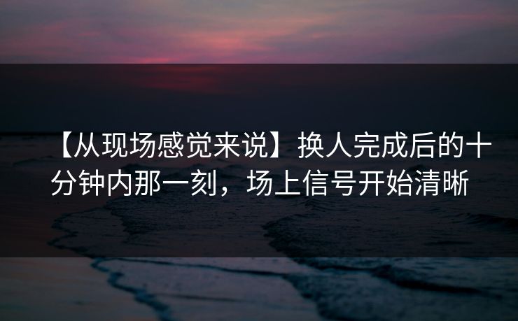 【从现场感觉来说】换人完成后的十分钟内那一刻，场上信号开始清晰