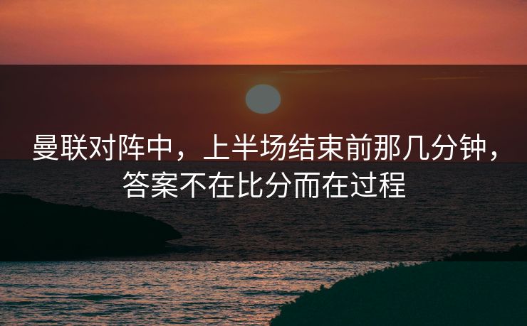 曼联对阵中，上半场结束前那几分钟，答案不在比分而在过程