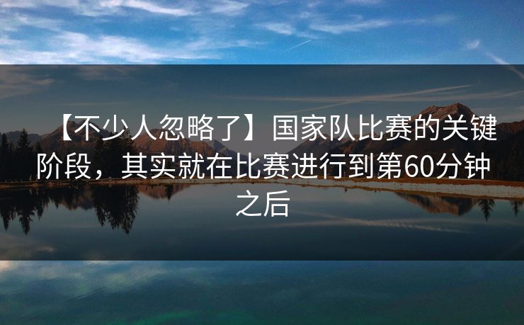 【不少人忽略了】国家队比赛的关键阶段，其实就在比赛进行到第60分钟之后