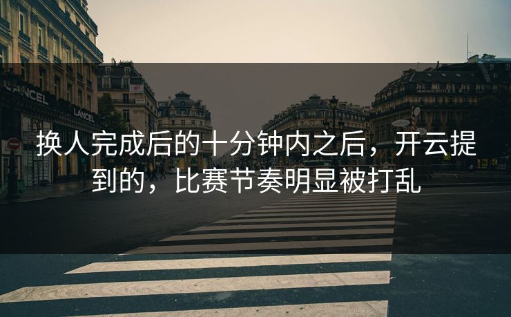换人完成后的十分钟内之后，开云提到的，比赛节奏明显被打乱