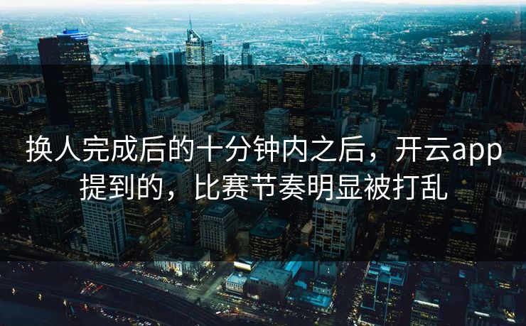 换人完成后的十分钟内之后，开云app提到的，比赛节奏明显被打乱