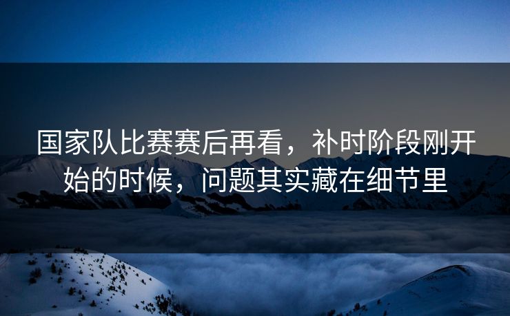 国家队比赛赛后再看，补时阶段刚开始的时候，问题其实藏在细节里